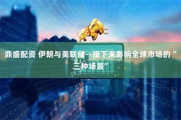 鼎盛配资 伊朗与美联储--接下来影响全球市场的“三种场景”