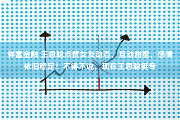 祥富金融 王思聪点赞女友动态，互动甜蜜，感情依旧稳定！不得不说，现在王思聪挺专